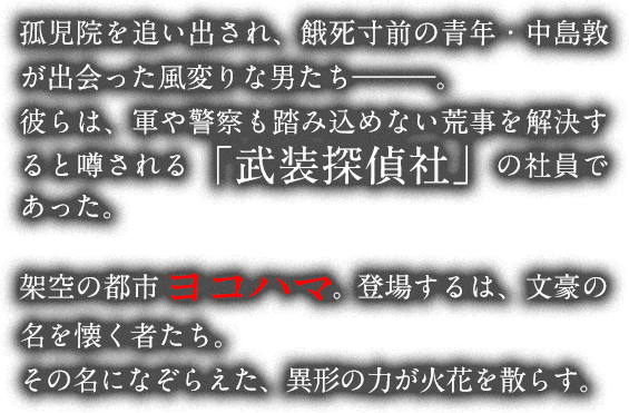 孤児院を追い出され、餓死寸前の青年・中島敦が出会った風変りな男たちは、荒事を解決すると噂される「武装探偵社」の社員であった。架空の都市ヨコハマ。登場するのは、文豪の名を懐く者たち。その名をなぞらえた、異形の力が火花を散らす。