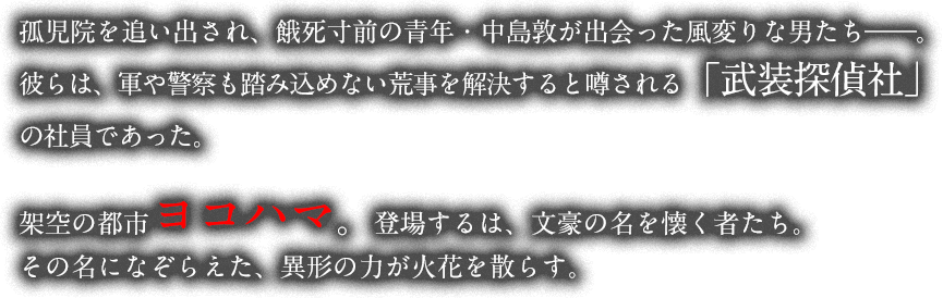 孤児院を追い出され、餓死寸前の青年・中島敦が出会った風変りな男たちは、荒事を解決すると噂される「武装探偵社」の社員であった。架空の都市ヨコハマ。登場するのは、文豪の名を懐く者たち。その名をなぞらえた、異形の力が火花を散らす。